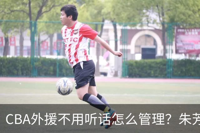 CBA外援不用听话怎么管理？朱芳雨：翻译会给他看我以前是什么状态